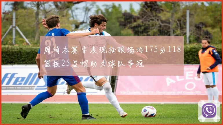 周琦本赛季表现抢眼场均175分118篮板25盖帽助力球队争冠