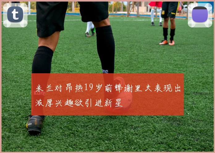 米兰对昂热19岁前锋谢里夫表现出浓厚兴趣欲引进新星