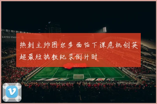 热刺主帅图尔多面临下课危机创英超最短执教纪录倒计时
