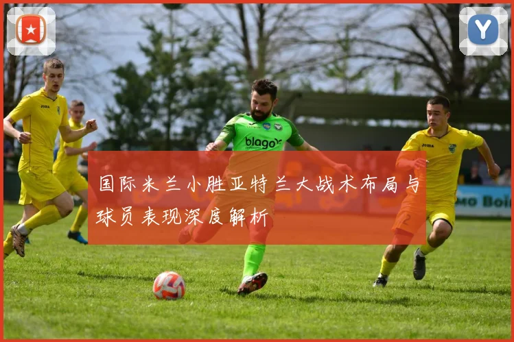 国际米兰小胜亚特兰大战术布局与球员表现深度解析