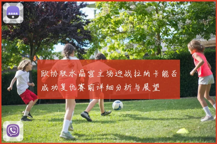 欧协联水晶宫主场迎战拉纳卡能否成功复仇赛前详细分析与展望